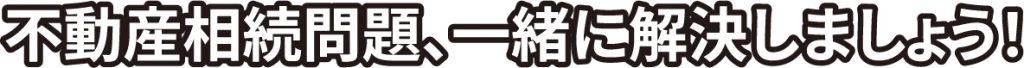 不動産相続問題、一緒に解決しましょう！